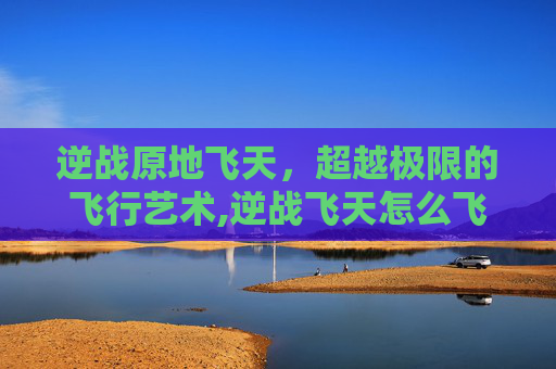 逆战原地飞天，超越极限的飞行艺术,逆战飞天怎么飞