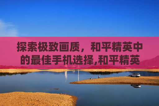 探索极致画质，和平精英中的最佳手机选择,和平精英最佳手机的画质是什么