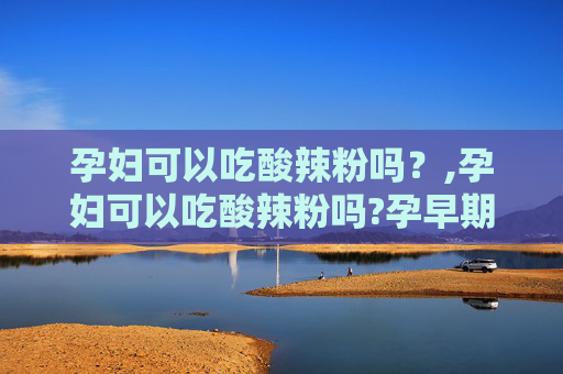 孕妇可以吃酸辣粉吗？,孕妇可以吃酸辣粉吗?孕早期