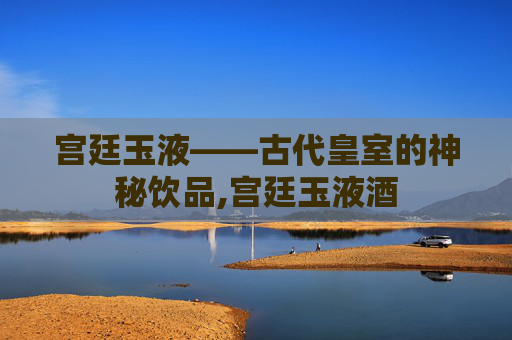 宫廷玉液——古代皇室的神秘饮品,宫廷玉液酒