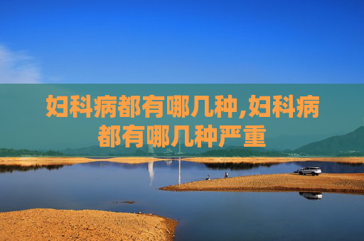 妇科病都有哪几种,妇科病都有哪几种严重