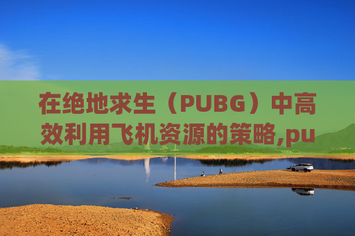在绝地求生（PUBG）中高效利用飞机资源的策略,pubg飞机刷新点都在哪儿?