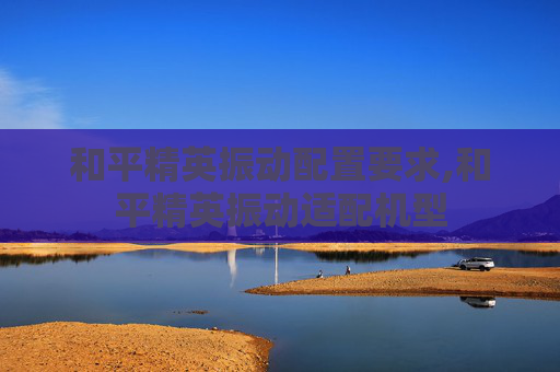 和平精英振动配置要求,和平精英振动适配机型