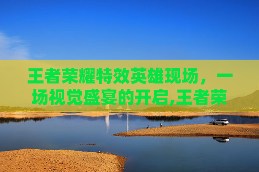 王者荣耀特效英雄现场，一场视觉盛宴的开启,王者荣耀特效英雄现场怎么获得