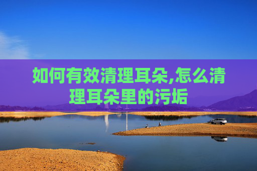 如何有效清理耳朵,怎么清理耳朵里的污垢