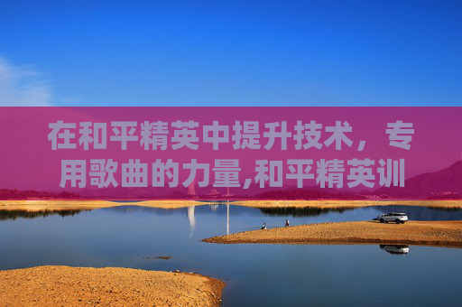 在和平精英中提升技术，专用歌曲的力量,和平精英训练营歌曲