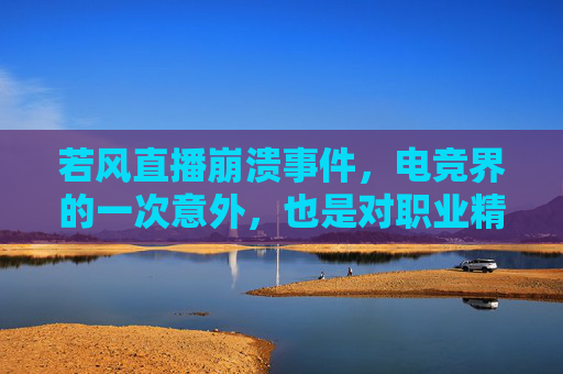 若风直播崩溃事件，电竞界的一次意外，也是对职业精神的深刻反思,若风直播痛哭原因