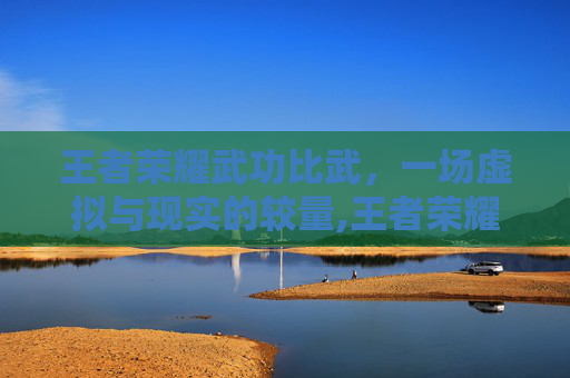 王者荣耀武功比武，一场虚拟与现实的较量,王者荣耀武功比武视频