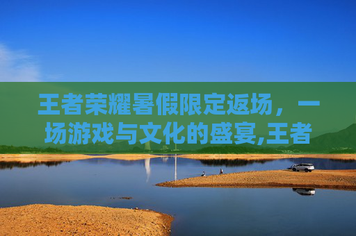 王者荣耀暑假限定返场，一场游戏与文化的盛宴,王者荣耀暑假限定返场多久