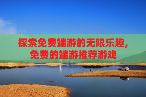 探索免费端游的无限乐趣,免费的端游推荐游戏