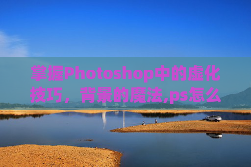 掌握Photoshop中的虚化技巧，背景的魔法,ps怎么虚化背景突出人物