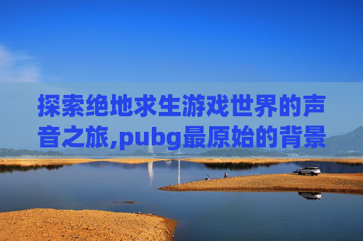 探索绝地求生游戏世界的声音之旅,pubg最原始的背景音乐