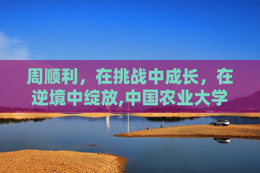 周顺利，在挑战中成长，在逆境中绽放,中国农业大学周顺利