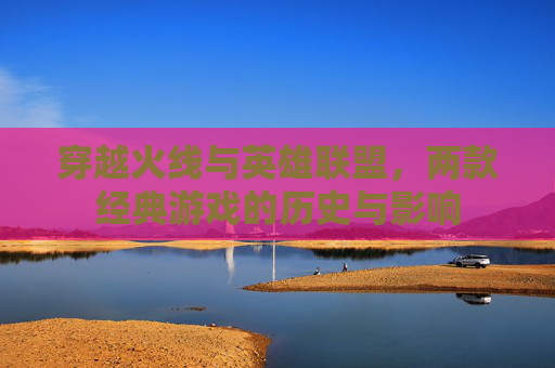 穿越火线与英雄联盟，两款经典游戏的历史与影响