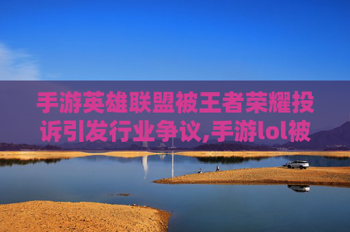 手游英雄联盟被王者荣耀投诉引发行业争议,手游lol被王者投诉会封号吗