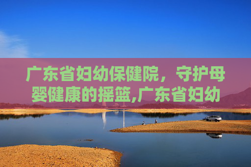 广东省妇幼保健院，守护母婴健康的摇篮,广东省妇幼保健院番禺院区