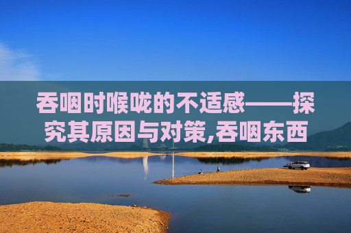 吞咽时喉咙的不适感——探究其原因与对策,吞咽东西喉咙有梗阻感而且疼痛