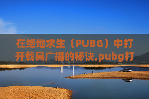 在绝地求生（PUBG）中打开载具广播的秘诀,pubg打开车辆广播
