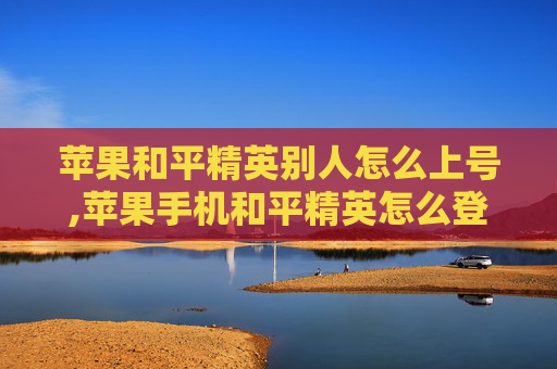苹果和平精英别人怎么上号,苹果手机和平精英怎么登陆另外一个微信号