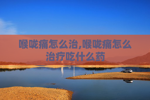 喉咙痛怎么治,喉咙痛怎么治疗吃什么药