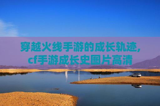 穿越火线手游的成长轨迹,cf手游成长史图片高清