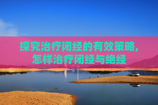 探究治疗闭经的有效策略,怎样治疗闭经与绝经