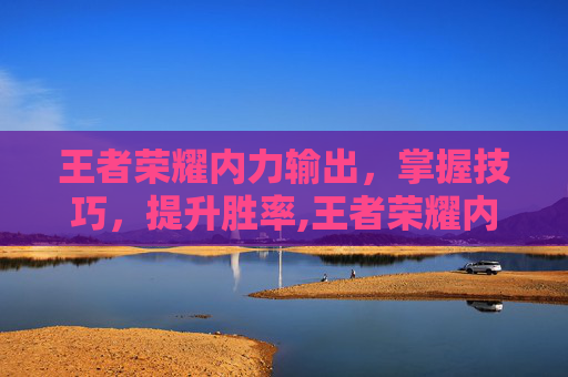 王者荣耀内力输出，掌握技巧，提升胜率,王者荣耀内力输出英雄排行