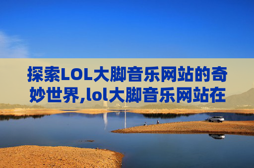 探索LOL大脚音乐网站的奇妙世界,lol大脚音乐网站在线听