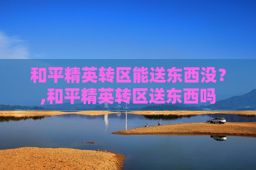 和平精英转区能送东西没？,和平精英转区送东西吗