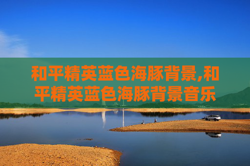 和平精英蓝色海豚背景,和平精英蓝色海豚背景音乐