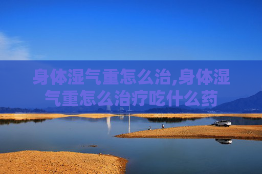 身体湿气重怎么治,身体湿气重怎么治疗吃什么药