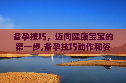 备孕技巧，迈向健康宝宝的第一步,备孕技巧动作和姿势