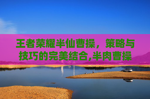 王者荣耀半仙曹操，策略与技巧的完美结合,半肉曹操怎么出装