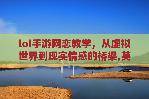 lol手游网恋教学，从虚拟世界到现实情感的桥梁,英雄联盟 网恋