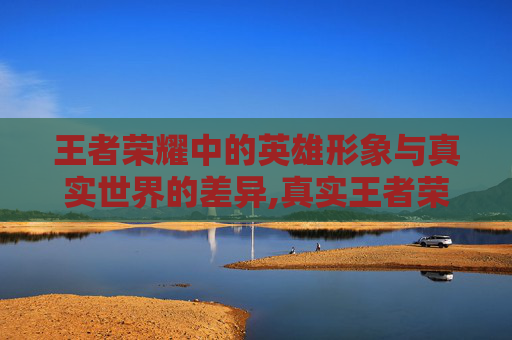 王者荣耀中的英雄形象与真实世界的差异,真实王者荣耀长相图片