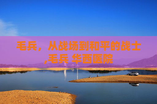 毛兵，从战场到和平的战士,毛兵 华西医院