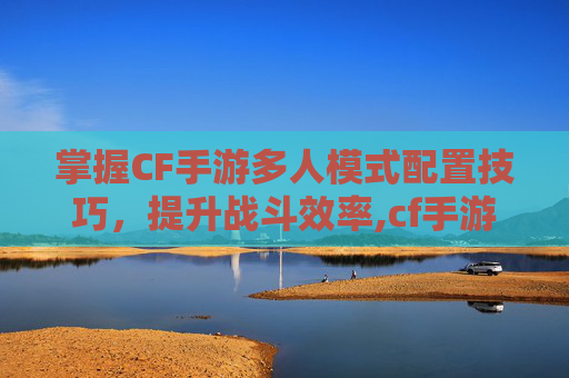 掌握CF手游多人模式配置技巧，提升战斗效率,cf手游多人挑战是哪个模式