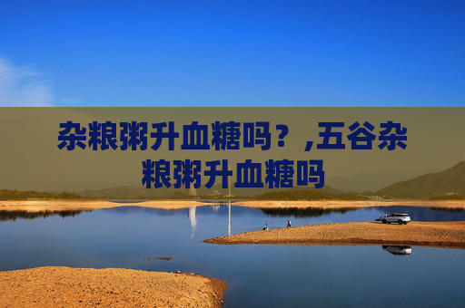 杂粮粥升血糖吗？,五谷杂粮粥升血糖吗