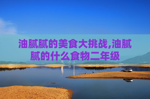 油腻腻的美食大挑战,油腻腻的什么食物二年级