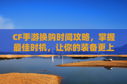 CF手游换购时间攻略，掌握最佳时机，让你的装备更上一层楼,cf手游换购时间怎么算