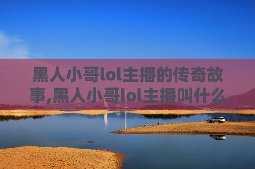 黑人小哥lol主播的传奇故事,黑人小哥lol主播叫什么