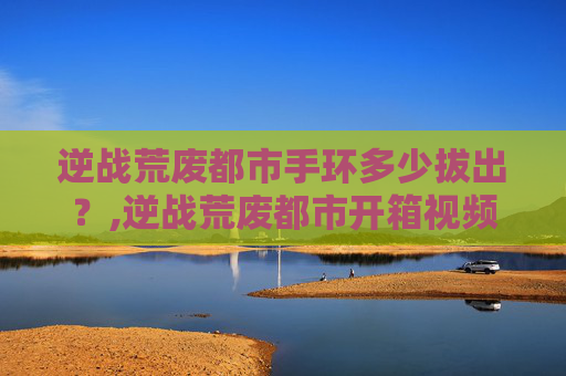 逆战荒废都市手环多少拔出？,逆战荒废都市开箱视频