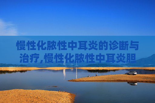 慢性化脓性中耳炎的诊断与治疗,慢性化脓性中耳炎胆脂瘤型