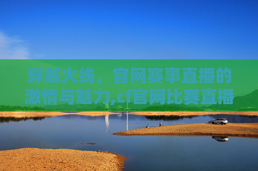 穿越火线，官网赛事直播的激情与魅力,cf官网比赛直播