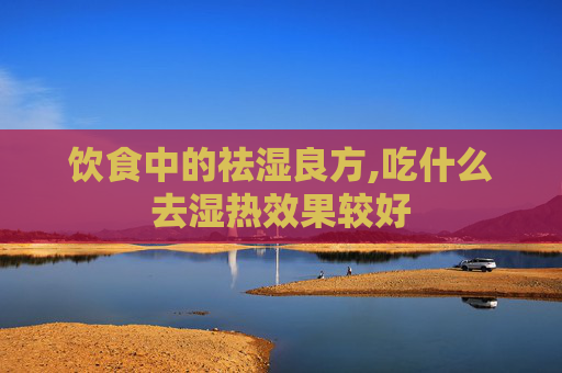 饮食中的祛湿良方,吃什么去湿热效果较好