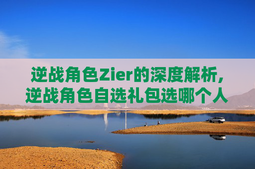 逆战角色Zier的深度解析,逆战角色自选礼包选哪个人物