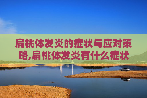 扁桃体发炎的症状与应对策略,扁桃体发炎有什么症状引起的
