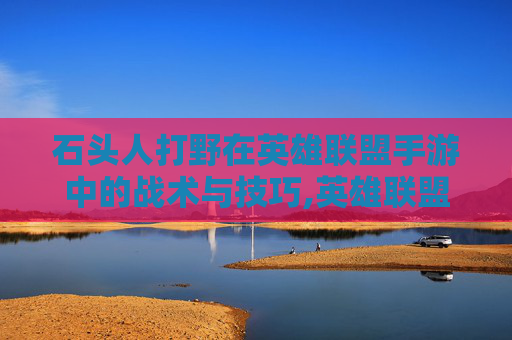 石头人打野在英雄联盟手游中的战术与技巧,英雄联盟手游石头人打野