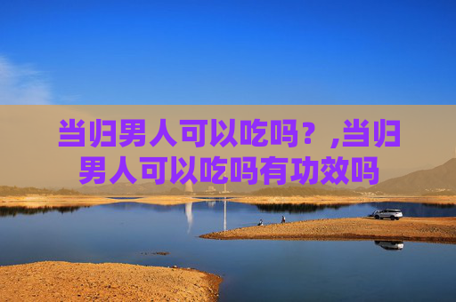 当归男人可以吃吗？,当归男人可以吃吗有功效吗