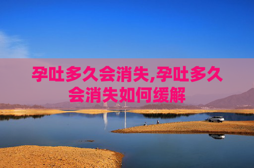 孕吐多久会消失,孕吐多久会消失如何缓解